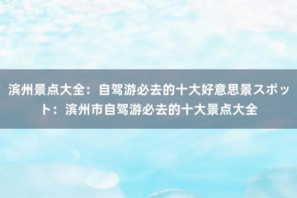 滨州景点大全：自驾游必去的十大好意思景スポット：滨州市自驾游必去的十大景点大全