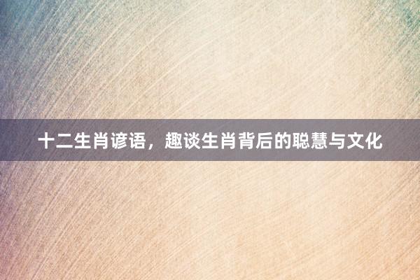 十二生肖谚语，趣谈生肖背后的聪慧与文化